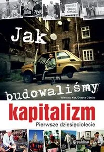 Jak budowaliśmy kapitalizm Pierwsze dziesięciolecie Jak budowaliśmy kapitalizm Pierwsze dziesięciolecie
