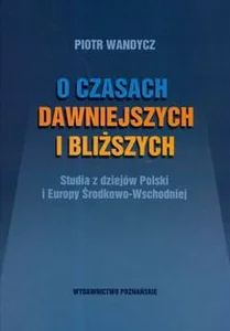 O czasach dawniejszych i bliższych Studia z dziejów Polski i Europy Środkowo-Wschodniej