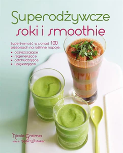 Superodżywcze soki i smoothie Superżywność w ponad 100 przepisach na roślinne napoje: oczyszczające, regenerujące, odchudzające, u
