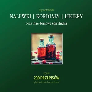 Nalewki, kordiały, likiery oraz inne domowe spirytualia ponad 200 przepisów plus niezliczona ilość wariantów