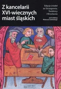 Z kancelarii XVI-wiecznych miast śląskich Edycje źródeł ze Strzegomia, Świdnicy i Wrocławia