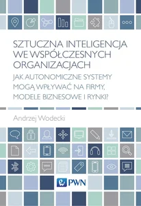 Sztuczna inteligencja we współczesnych organizacjach Jak autonomiczne systemy mogą wpływać na firmy, modele biznesowe i rynki?
