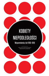 Kobiety Niepodległości Wspomnienia z lat 1910-1918 Kobiety Niepodległości Wspomnienia z lat 1910-1918