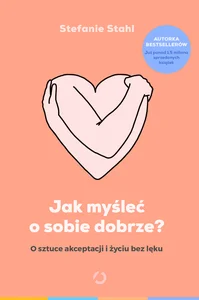 Jak myśleć o sobie dobrze? O sztuce akceptacji i życiu bez lęku Jak myśleć o sobie dobrze? O sztuce akceptacji i życiu bez lęku
