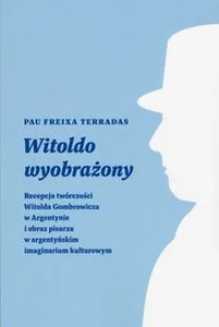 Witoldo wyobrażony Recepcja twórczości Witolda Gombrowicza w Argentynie i obraz pisarza w argentyńskim imaginarium kult