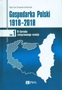 Gospodarka Polski 1918-2018 Tom 1 W kierunku zintegrowanego rozwoju Gospodarka Polski 1918-2018 Tom 1 W kierunku zintegrowanego rozwoju