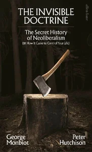 The Invisible Doctrine The Secret History of Neoliberalism (& How It Came to Control Your Life)