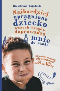 Najbardziej upragnione dziecko wszech czasów doprowadza mnie do szału Jak zachować spokój, gdy dziecko ma od 5 do 10 lat