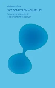 Skażone technonatury. Środowiskowe opowieści o katastrofach nuklearnych Skażone technonatury. Środowiskowe opowieści o katastrofach nuklearnych
