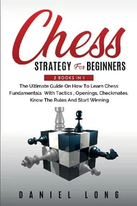 Chess Strategy For Beginners 2 Books In 1 The Ultimate Guide On How To Learn Chess Fundamentals With Tactics, Openings, Checkmates, Know The Rules And Start Winning