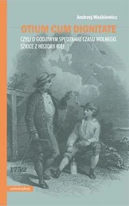 Otium cum dignitate czyli o godziwym spędzaniu czasu wolnego. Szkice z historii idei