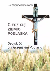 Ciesz się, ziemio podlaska Opowieść o męczeńskim Podlasiu
